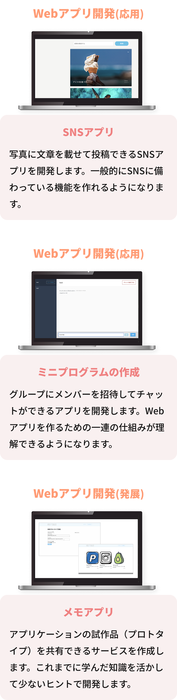 STEP01 Webアプリ開発(応用) SNSアプリ 写真に文章を載せて投稿できるSNSアプリを開発します。一般的にSNSに備わっている機能を作れるようになります。 STEP02 Webアプリ開発(応用) チャットアプリ グループにメンバーを招待してチャットができるアプリを開発します。Webアプリを作るための一連の仕組みが理解できるようになります。 STEP03 Webアプリ開発(発展) プロトタイプ投稿アプリ アプリケーションの試作品（プロトタイプ）を共有できるサービスを作成します。これまでに学んだ知識を活かして少ないヒントで開発します。