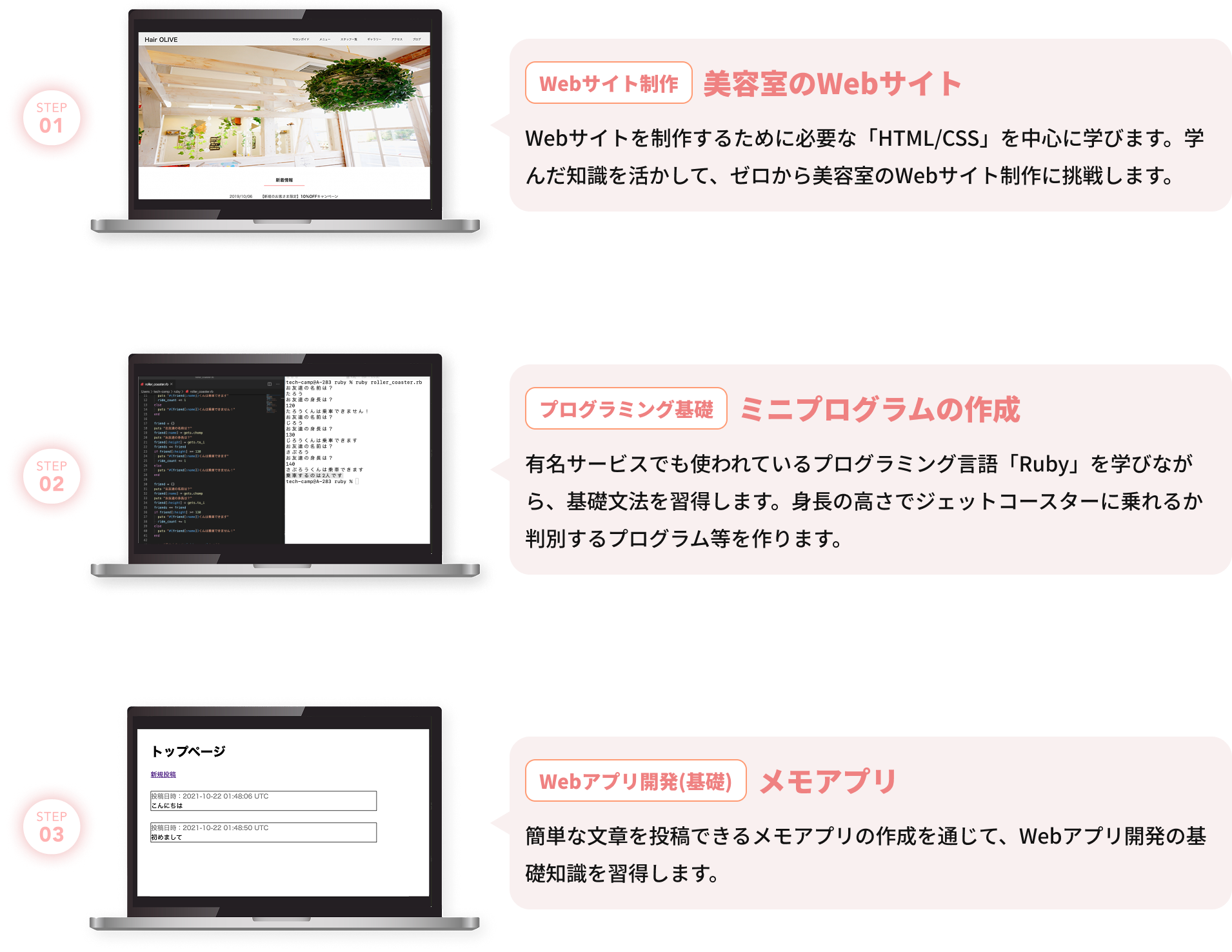 Webサイト制作 美容室のWebサイト Webサイトを制作するために必要な「HTML/CSS」を中心に学びます。学んだ知識を活かして、ゼロから美容室のWebサイト制作に挑戦します。 プログラミング基礎 ミニプログラムの作成 有名サービスでも使われているプログラミング言語「Ruby」を学びながら、基礎文法を習得します。身長の高さでジェットコースターに乗れるか判別するプログラム等を作ります。 Webアプリ開発(基礎) メモアプリ 簡単な文章を投稿できるメモアプリの作成を通じて、Webアプリ開発の基礎知識を習得します。