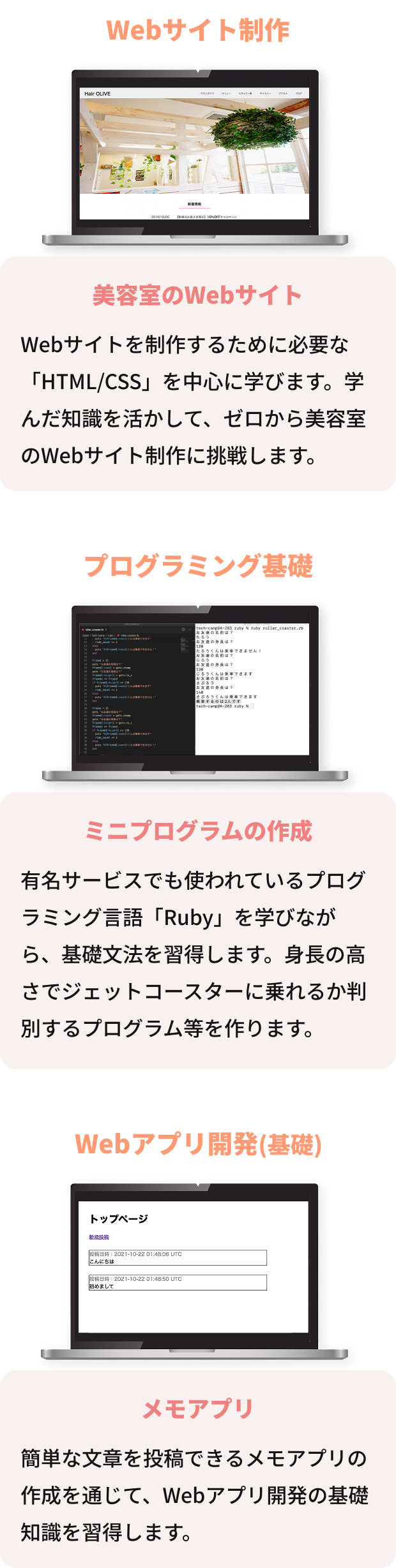 Webサイト制作 美容室のWebサイト Webサイトを制作するために必要な「HTML/CSS」を中心に学びます。学んだ知識を活かして、ゼロから美容室のWebサイト制作に挑戦します。 プログラミング基礎 ミニプログラムの作成 有名サービスでも使われているプログラミング言語「Ruby」を学びながら、基礎文法を習得します。身長の高さでジェットコースターに乗れるか判別するプログラム等を作ります。 Webアプリ開発(基礎) メモアプリ 簡単な文章を投稿できるメモアプリの作成を通じて、Webアプリ開発の基礎知識を習得します。